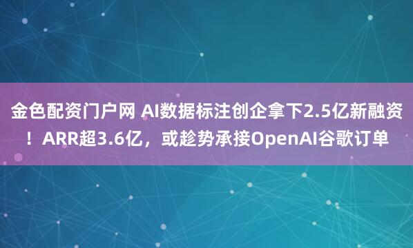 金色配资门户网 AI数据标注创企拿下2.5亿新融资！ARR超3.6亿，或趁势承接OpenAI谷歌订单