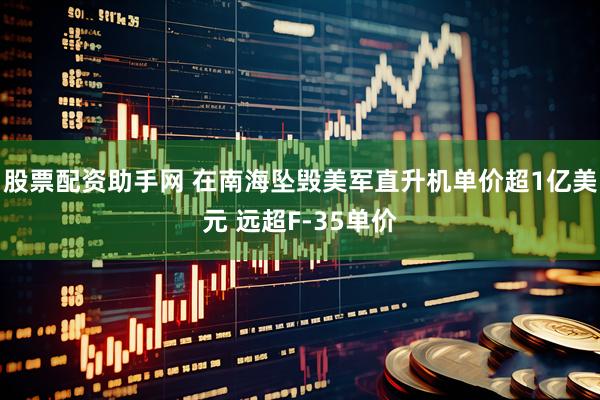 股票配资助手网 在南海坠毁美军直升机单价超1亿美元 远超F-35单价