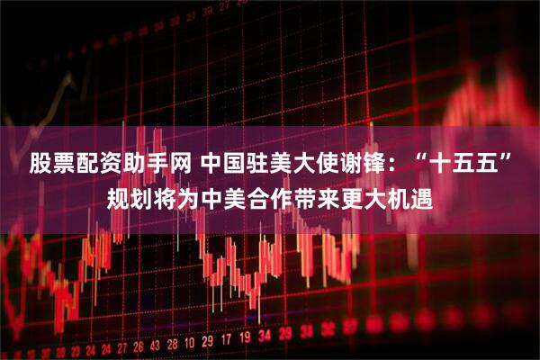 股票配资助手网 中国驻美大使谢锋：“十五五”规划将为中美合作带来更大机遇