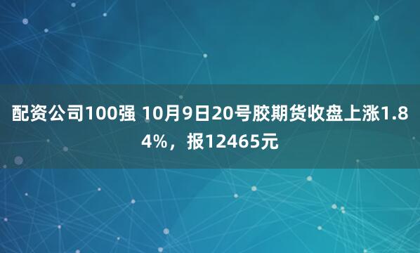 配资公司100强 10月9日20号胶期货收盘上涨1.84%，报12465元