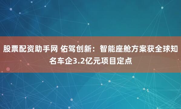 股票配资助手网 佑驾创新：智能座舱方案获全球知名车企3.2亿元项目定点