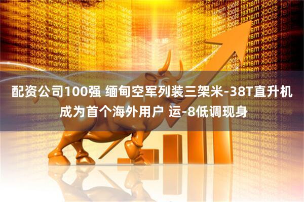 配资公司100强 缅甸空军列装三架米-38T直升机 成为首个海外用户 运-8低调现身