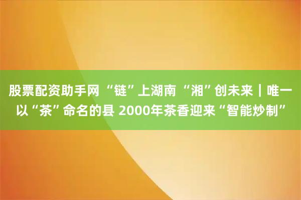 股票配资助手网 “链”上湖南 “湘”创未来｜唯一以“茶”命名的县 2000年茶香迎来“智能炒制”