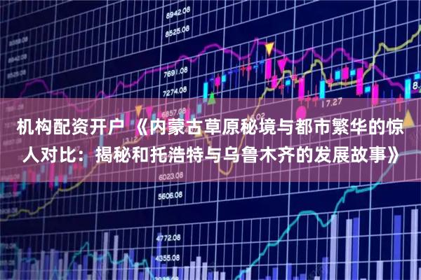 机构配资开户 《内蒙古草原秘境与都市繁华的惊人对比：揭秘和托浩特与乌鲁木齐的发展故事》