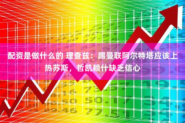 配资是做什么的 理查兹：踢曼联阿尔特塔应该上热苏斯，哲凯赖什缺乏信心