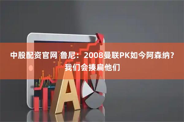 中股配资官网 鲁尼：2008曼联PK如今阿森纳？我们会揍扁他们