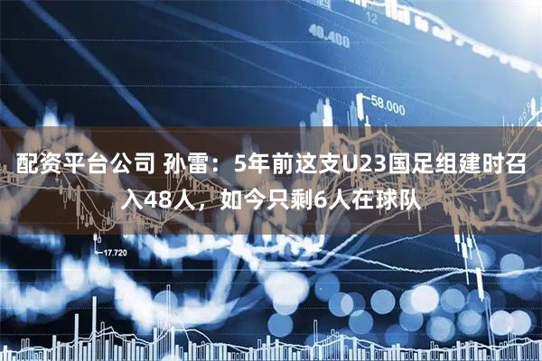 配资平台公司 孙雷：5年前这支U23国足组建时召入48人，如今只剩6人在球队
