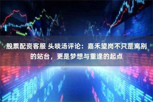 股票配资客服 头啖汤评论：嘉禾望岗不只是离别的站台，更是梦想与重逢的起点