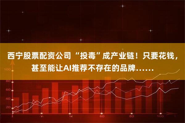 西宁股票配资公司 “投毒”成产业链！只要花钱，甚至能让AI推荐不存在的品牌……