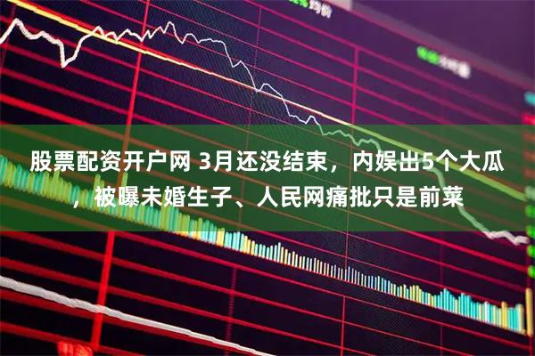 股票配资开户网 3月还没结束，内娱出5个大瓜，被曝未婚生子、人民网痛批只是前菜