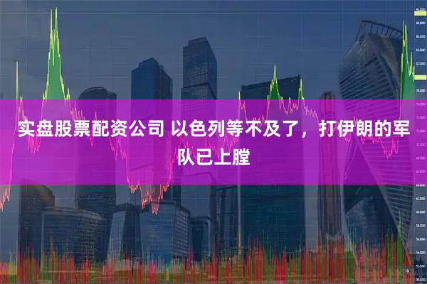 实盘股票配资公司 以色列等不及了，打伊朗的军队已上膛