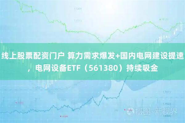 线上股票配资门户 算力需求爆发+国内电网建设提速，电网设备ETF（561380）持续吸金