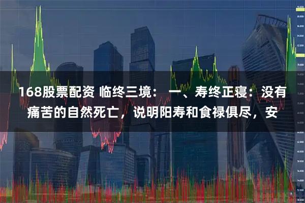 168股票配资 临终三境： 一、寿终正寝：没有痛苦的自然死亡，说明阳寿和食禄俱尽，安