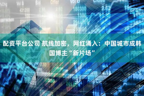 配资平台公司 航线加密，网红涌入：中国城市成韩国博主“新片场”