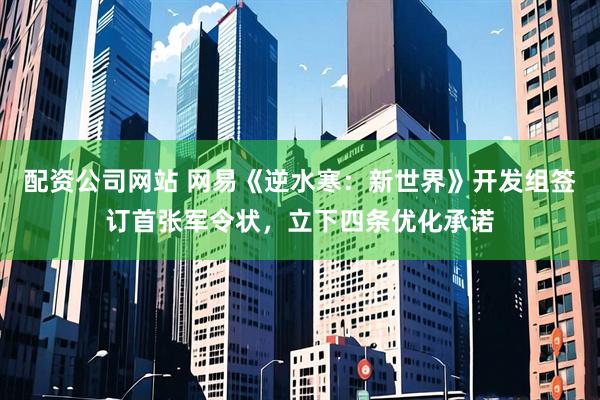 配资公司网站 网易《逆水寒：新世界》开发组签订首张军令状，立下四条优化承诺