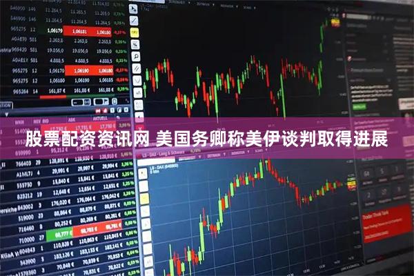 股票配资资讯网 美国务卿称美伊谈判取得进展