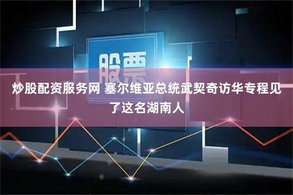 炒股配资服务网 塞尔维亚总统武契奇访华专程见了这名湖南人