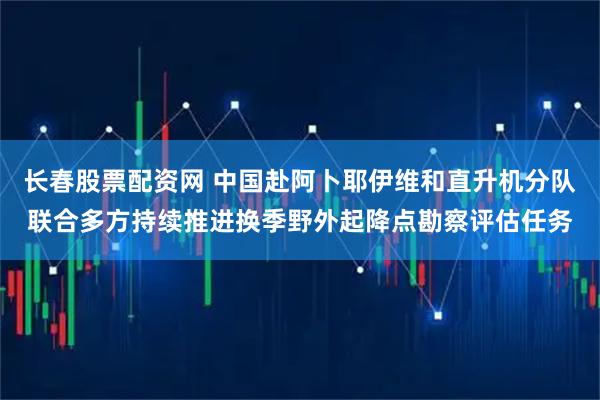 长春股票配资网 中国赴阿卜耶伊维和直升机分队联合多方持续推进换季野外起降点勘察评估任务