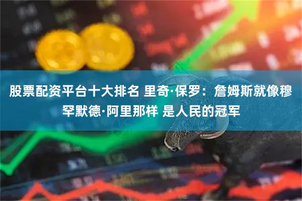 股票配资平台十大排名 里奇·保罗：詹姆斯就像穆罕默德·阿里那样 是人民的冠军