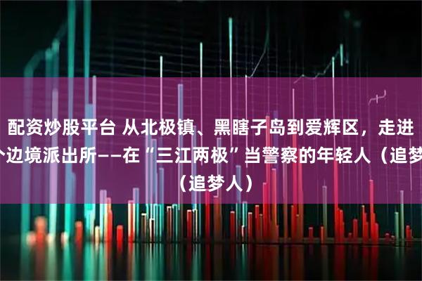配资炒股平台 从北极镇、黑瞎子岛到爱辉区，走进三个边境派出所——在“三江两极”当警察的年轻人（追梦人）