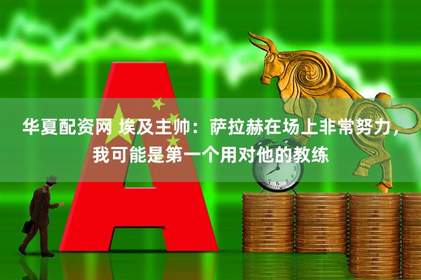 华夏配资网 埃及主帅：萨拉赫在场上非常努力，我可能是第一个用对他的教练