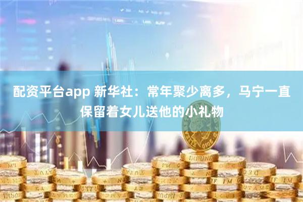 配资平台app 新华社：常年聚少离多，马宁一直保留着女儿送他的小礼物