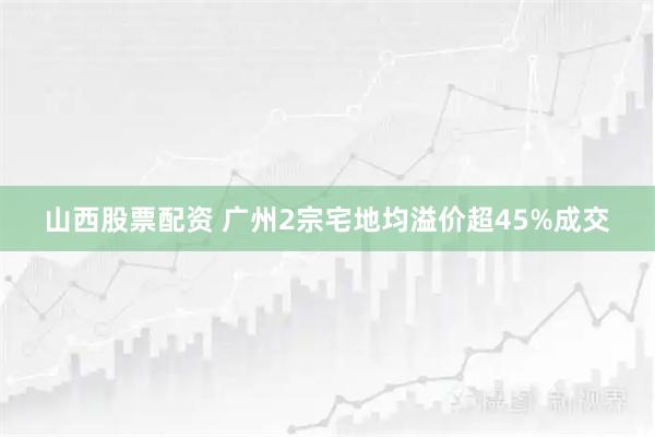 山西股票配资 广州2宗宅地均溢价超45%成交